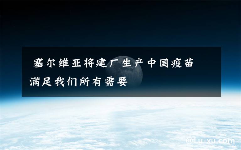  塞尔维亚将建厂生产中国疫苗 满足我们所有需要