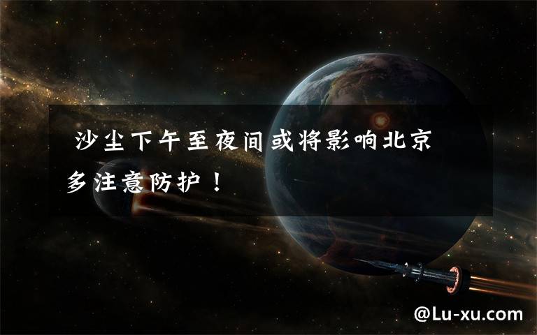  沙尘下午至夜间或将影响北京 多注意防护！