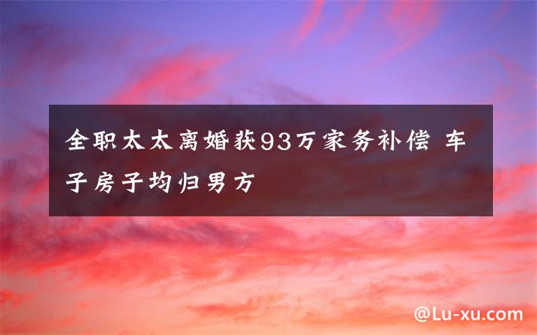 全职太太离婚获93万家务补偿 车子房子均归男方