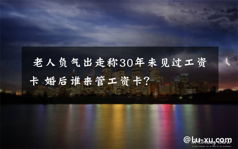 老人负气出走称30年未见过工资卡 婚后谁来管工资卡？