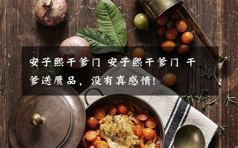 安子熙干爹门 安子熙干爹门 干爹送赝品，没有真感情!