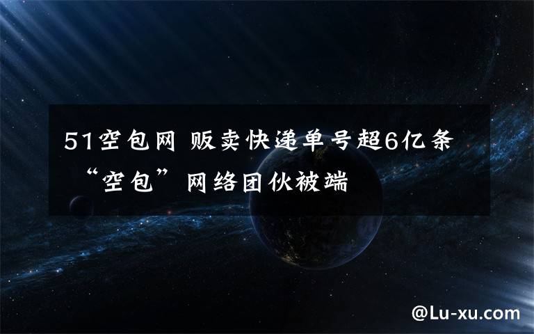 51空包网 贩卖快递单号超6亿条 “空包”网络团伙被端