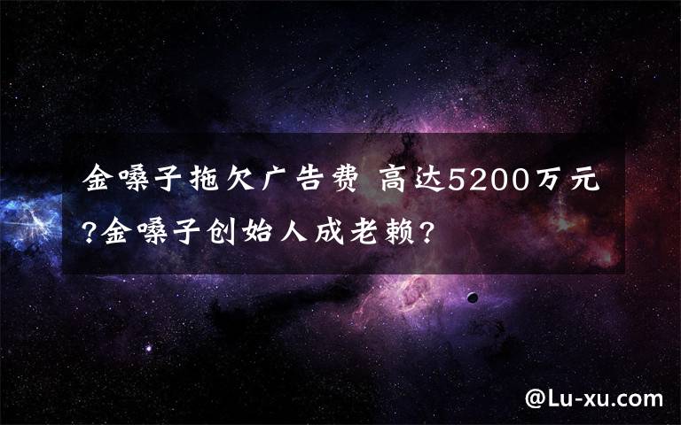 金嗓子拖欠广告费 高达5200万元?金嗓子创始人成老赖?
