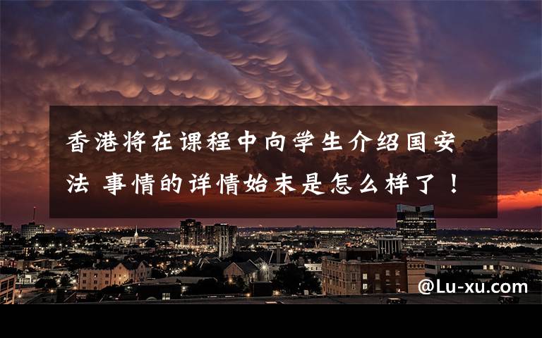 香港将在课程中向学生介绍国安法 事情的详情始末是怎么样了！