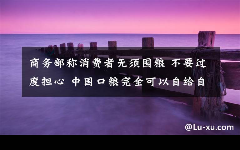 商务部称消费者无须囤粮 不要过度担心 中国口粮完全可以自给自足！