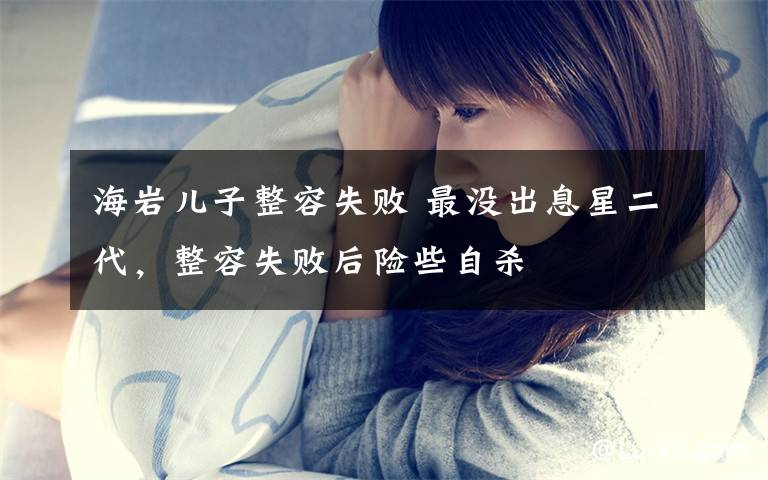 海岩儿子整容失败 最没出息星二代，整容失败后险些自杀