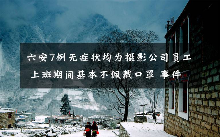 六安7例无症状均为摄影公司员工 上班期间基本不佩戴口罩 事件详细经过！