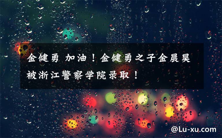 金健勇 加油！金健勇之子金晨昊被浙江警察学院录取！