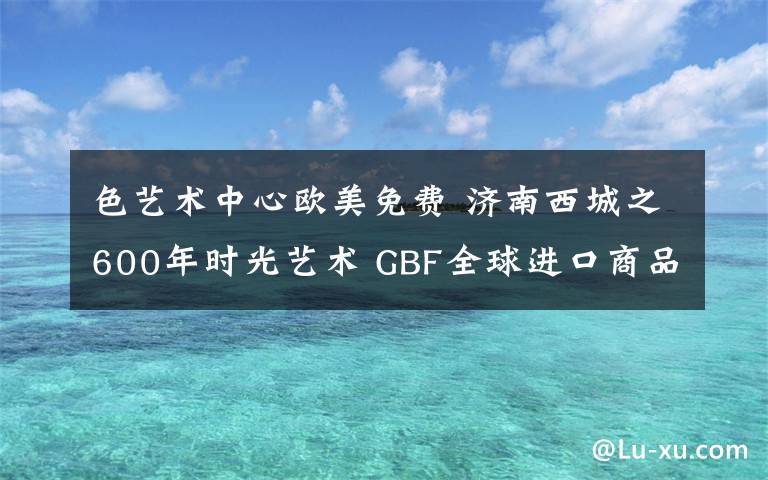 色艺术中心欧美免费 济南西城之600年时光艺术 GBF全球进口商品直采中心之旅