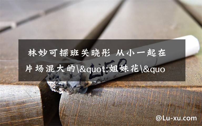  林妙可探班关晓彤 从小一起在片场混大的"姐妹花"