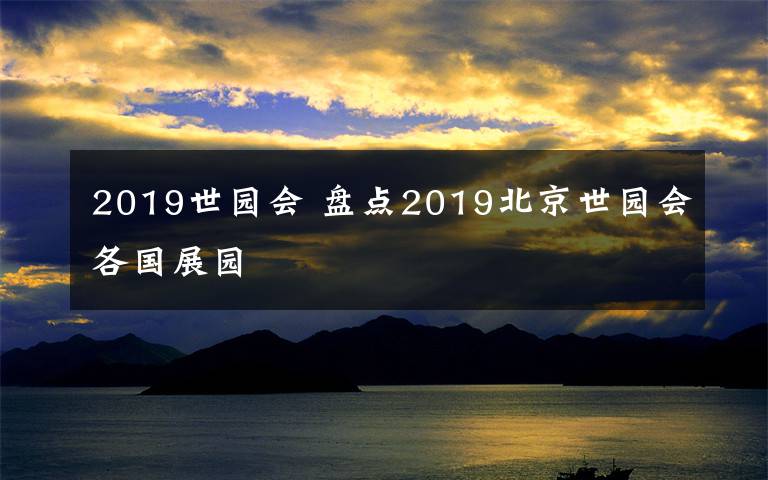 2019世园会 盘点2019北京世园会各国展园