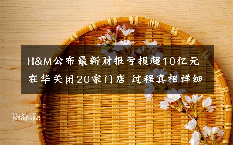 H&M公布最新财报亏损超10亿元 在华关闭20家门店 过程真相详细揭秘！