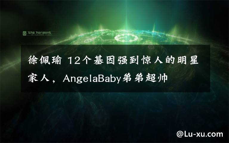徐佩瑜 12个基因强到惊人的明星家人，AngelaBaby弟弟超帅