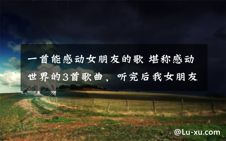 一首能感动女朋友的歌 堪称感动世界的3首歌曲，听完后我女朋友都听哭了！