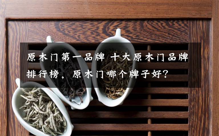 原木门第一品牌 十大原木门品牌排行榜，原木门哪个牌子好？