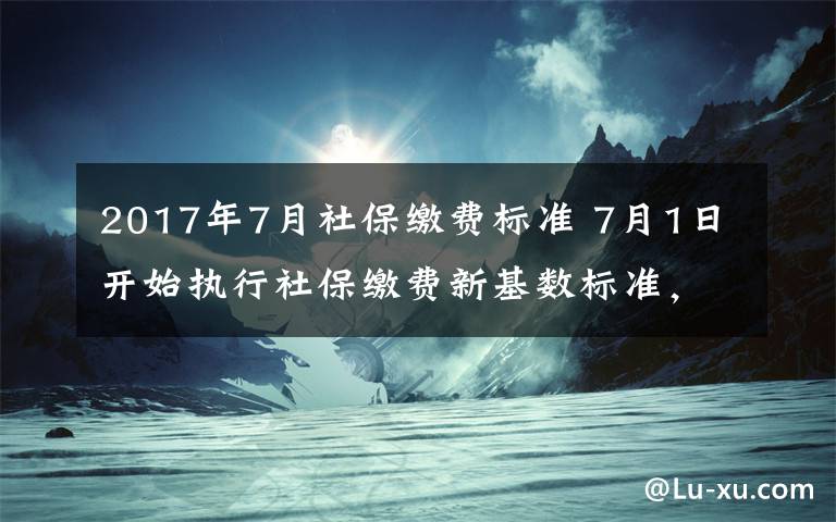 2017年7月社保缴费标准 7月1日开始执行社保缴费新基数标准，这些事儿您得知道