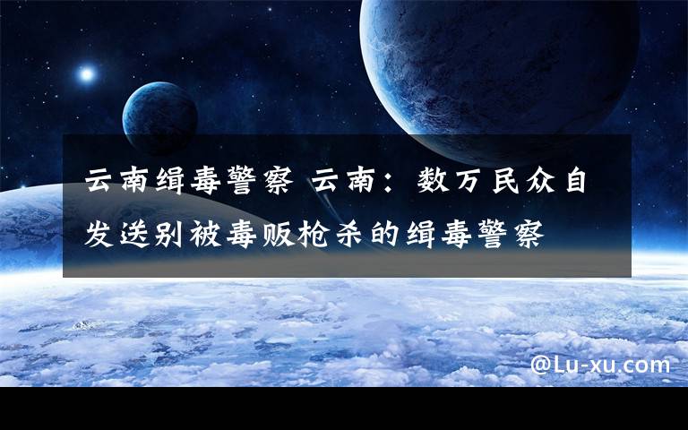 云南缉毒警察 云南：数万民众自发送别被毒贩枪杀的缉毒警察
