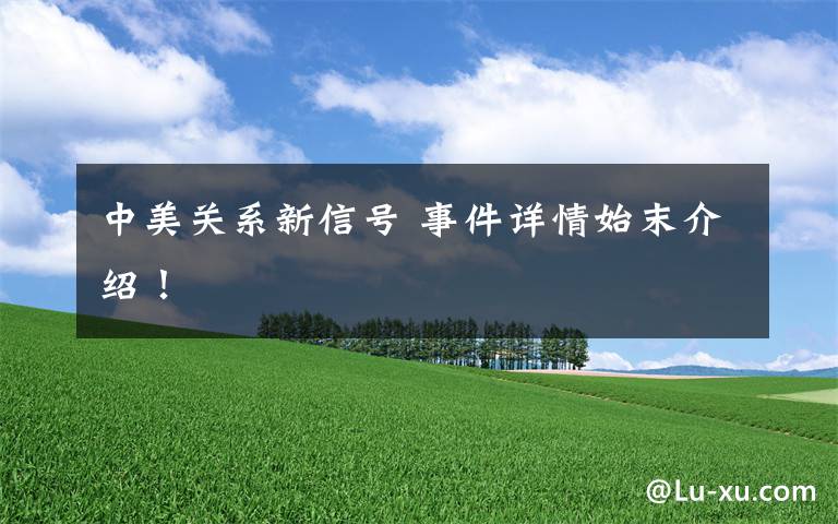 中美关系新信号 事件详情始末介绍！
