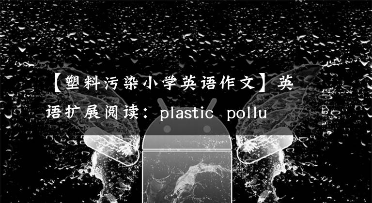 【塑料污染小学英语作文】英语扩展阅读：plastic  pollution  at  sea  reaches  worrying  level