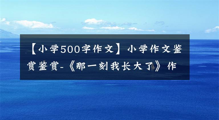 【小学500字作文】小学作文鉴赏鉴赏-《那一刻我长大了》作文500字，我长大后写作