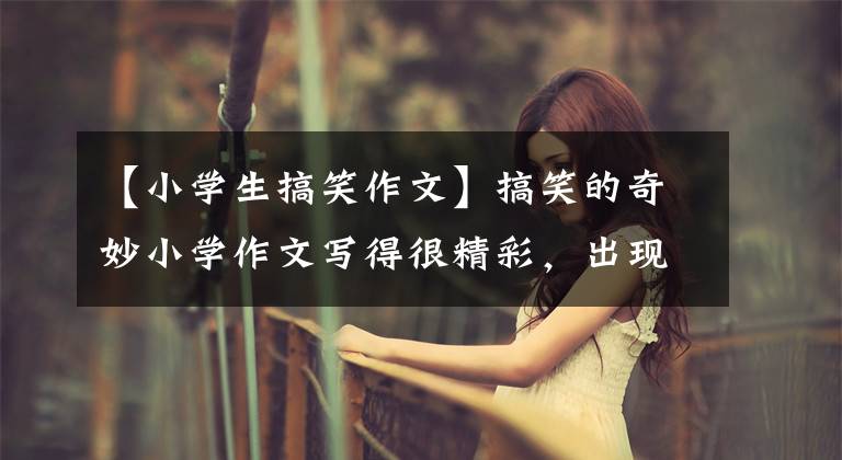 【小学生搞笑作文】搞笑的奇妙小学作文写得很精彩，出现了境界，老师家长也惊叹不已。