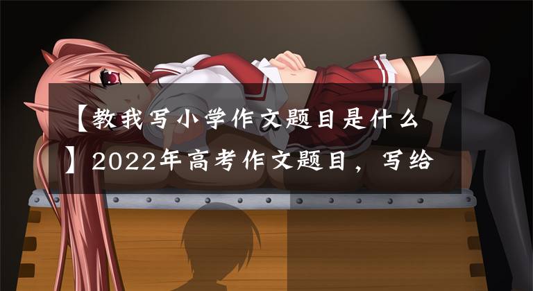【教我写小学作文题目是什么】2022年高考作文题目，写给小学5年级学生，奇怪吗？