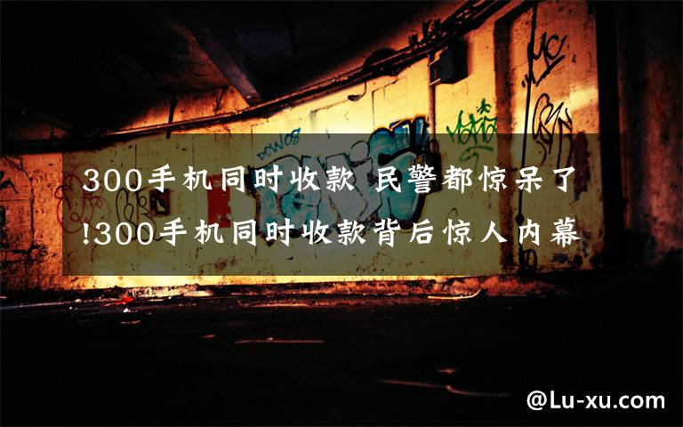 300手机同时收款 民警都惊呆了!300手机同时收款背后惊人内幕 多家“洗钱”公司一一曝光