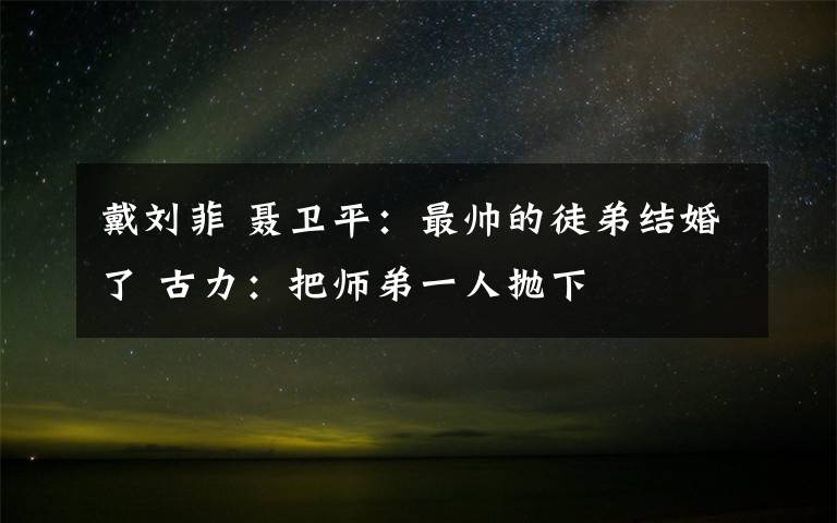 戴刘菲 聂卫平：最帅的徒弟结婚了 古力：把师弟一人抛下