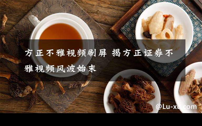 方正不雅视频刷屏 揭方正证券不雅视频风波始末
