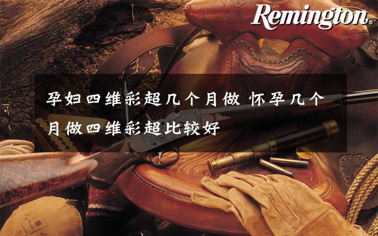 孕妇四维彩超几个月做 怀孕几个月做四维彩超比较好