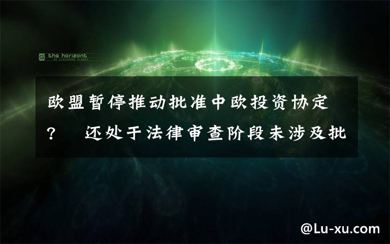 欧盟暂停推动批准中欧投资协定?  还处于法律审查阶段未涉及批准进程 目前是什么情况？