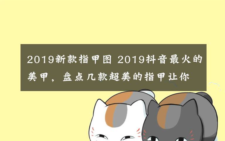 2019新款指甲图 2019抖音最火的美甲，盘点几款超美的指甲让你秒变女神