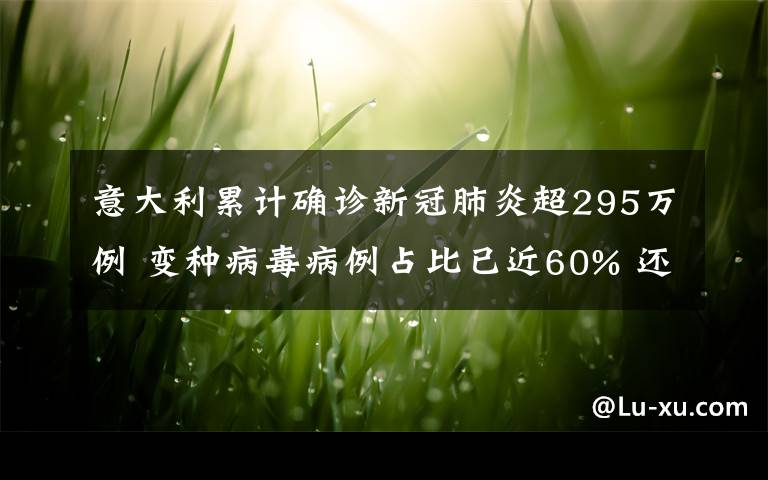 意大利累计确诊新冠肺炎超295万例 变种病毒病例占比已近60% 还原事发经过及背后原因！