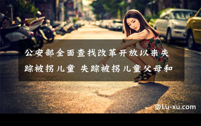 公安部全面查找改革开放以来失踪被拐儿童 失踪被拐儿童父母和疑似被拐人员快去免费采集DNA 还原事发经过及背后原因！