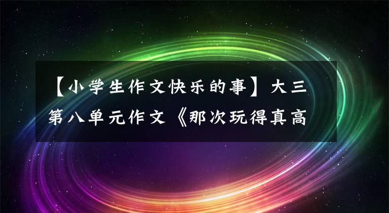 【小学生作文快乐的事】大三第八单元作文《那次玩得真高兴》，写不出来，范文带路