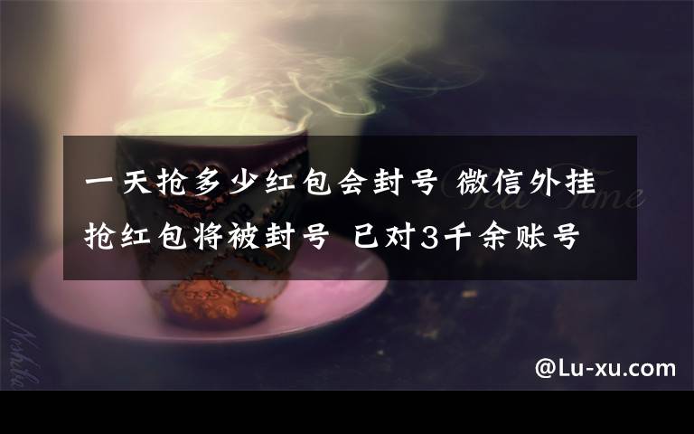 一天抢多少红包会封号 微信外挂抢红包将被封号 已对3千余账号进行永久封禁