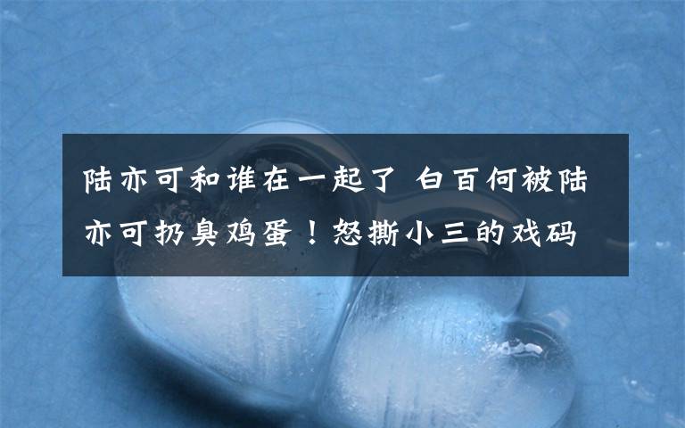 陆亦可和谁在一起了 白百何被陆亦可扔臭鸡蛋！怒撕小三的戏码居然上演