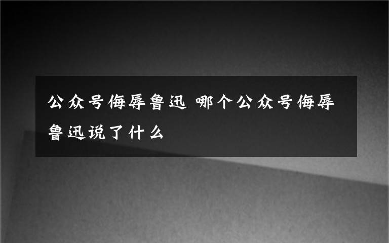 公众号侮辱鲁迅 哪个公众号侮辱鲁迅说了什么