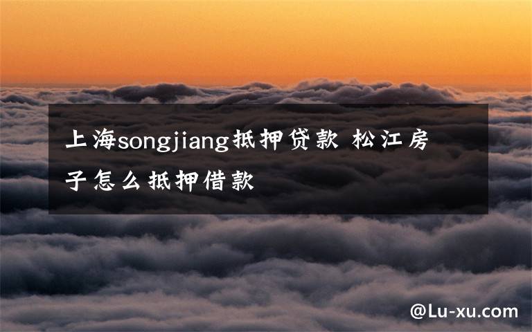 上海songjiang抵押贷款 松江房子怎么抵押借款