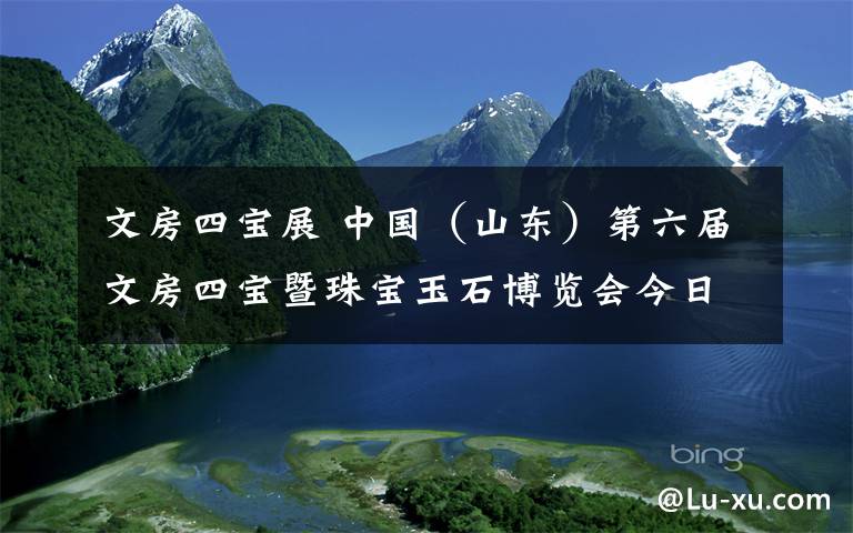 文房四宝展 中国（山东）第六届文房四宝暨珠宝玉石博览会今日闭幕，抓紧来英雄山文化市场淘宝！