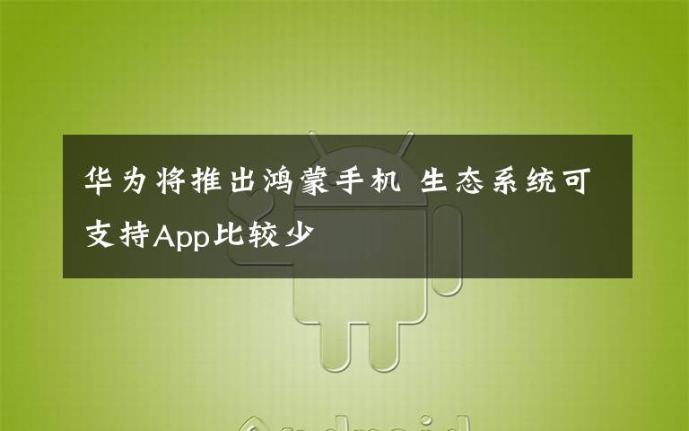 华为将推出鸿蒙手机 生态系统可支持App比较少