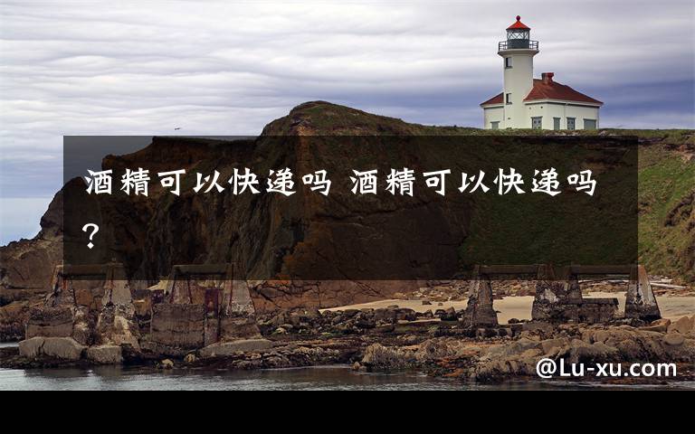 酒精可以快递吗 酒精可以快递吗？