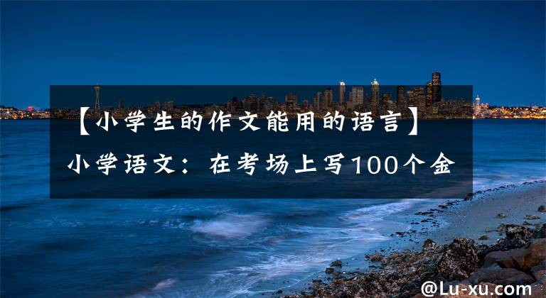 【小学生的作文能用的语言】小学语文：在考场上写100个金句素材，建议打印出来给孩子积累