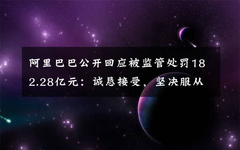 阿里巴巴公开回应被监管处罚182.28亿元：诚恳接受，坚决服从 事情的详情始末是怎么样了！