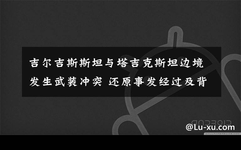 吉尔吉斯斯坦与塔吉克斯坦边境发生武装冲突 还原事发经过及背后原因！