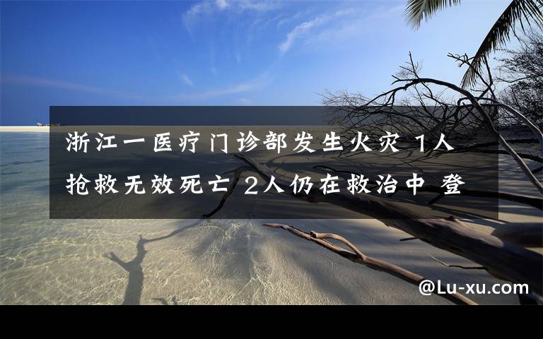 浙江一医疗门诊部发生火灾 1人抢救无效死亡 2人仍在救治中 登上网络热搜了！