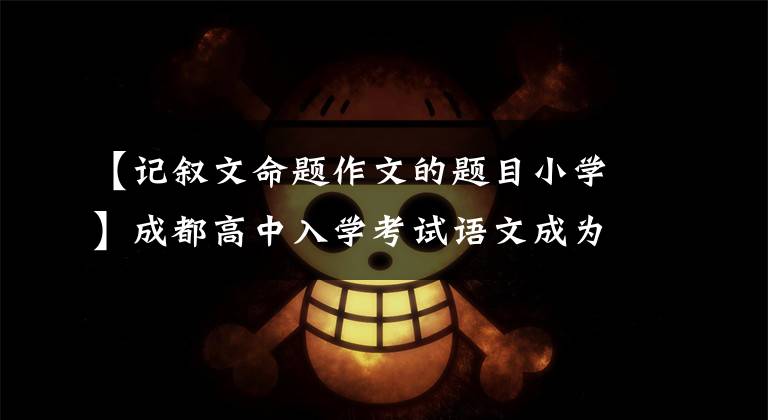 【记叙文命题作文的题目小学】成都高中入学考试语文成为近十年来的作文题目，值得珍惜