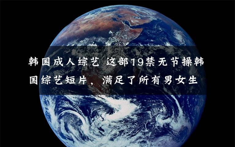 韩国成人综艺 这部19禁无节操韩国综艺短片，满足了所有男女生对另一半的幻想