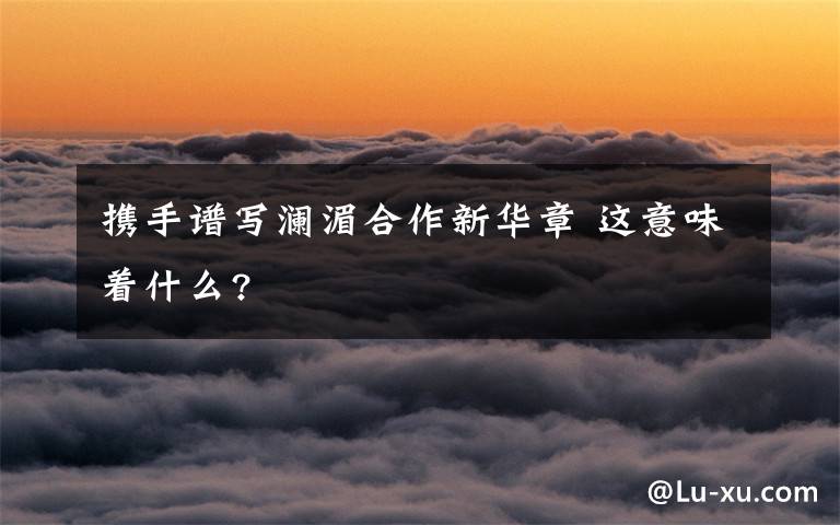 携手谱写澜湄合作新华章 这意味着什么?