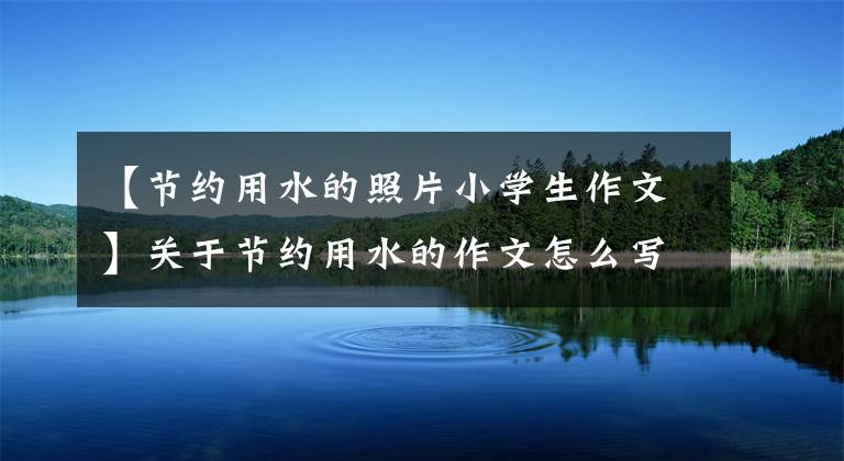 【节约用水的照片小学生作文】关于节约用水的作文怎么写？